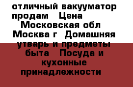 отличный вакууматор продам › Цена ­ 1 000 - Московская обл., Москва г. Домашняя утварь и предметы быта » Посуда и кухонные принадлежности   